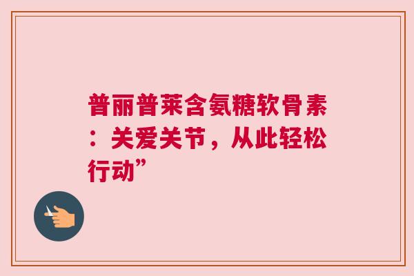 普丽普莱含氨糖软骨素：关爱关节，从此轻松行动”