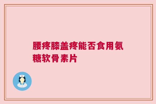 腰疼膝盖疼能否食用氨糖软骨素片