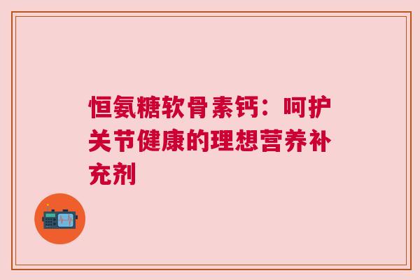恒氨糖软骨素钙：呵护关节健康的理想营养补充剂