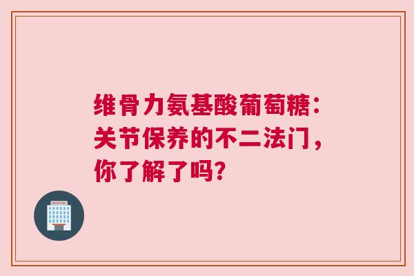 维骨力氨基酸葡萄糖：关节保养的不二法门，你了解了吗？