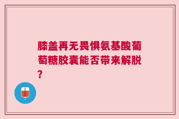 膝盖再无畏惧氨基酸葡萄糖胶囊能否带来解脱？