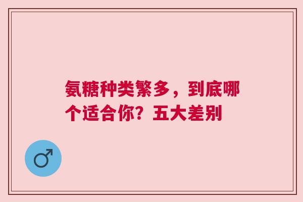 氨糖种类繁多，到底哪个适合你？五大差别