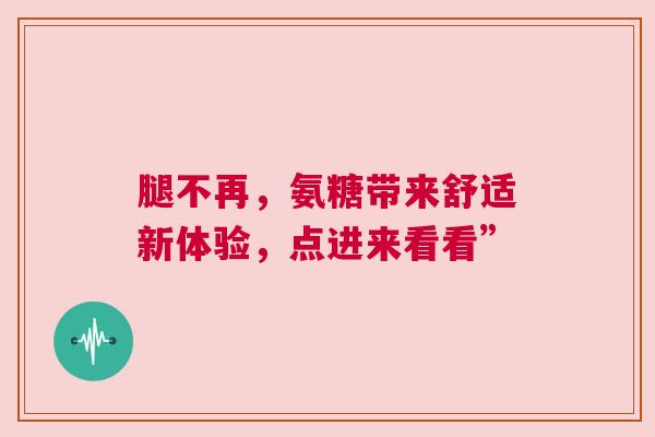 腿不再，氨糖带来舒适新体验，点进来看看”