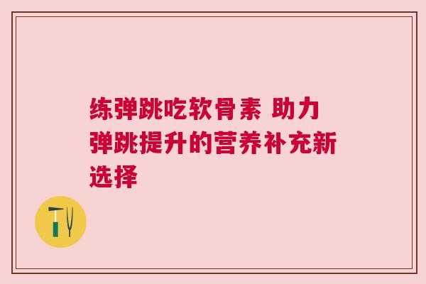 练弹跳吃软骨素 助力弹跳提升的营养补充新选择