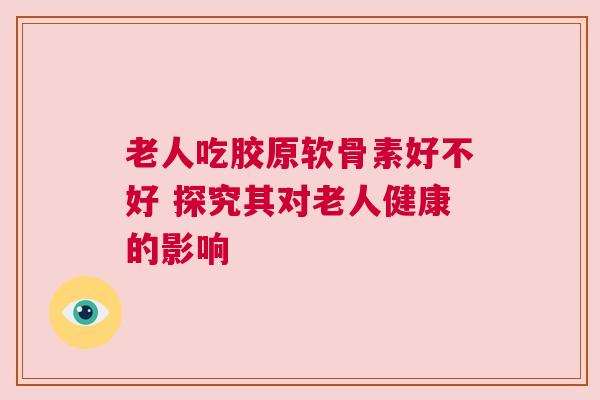 老人吃胶原软骨素好不好 探究其对老人健康的影响