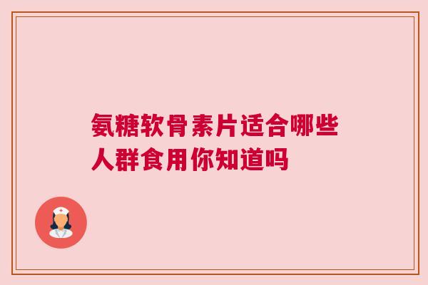 氨糖软骨素片适合哪些人群食用你知道吗