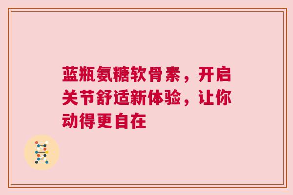 蓝瓶氨糖软骨素，开启关节舒适新体验，让你动得更自在
