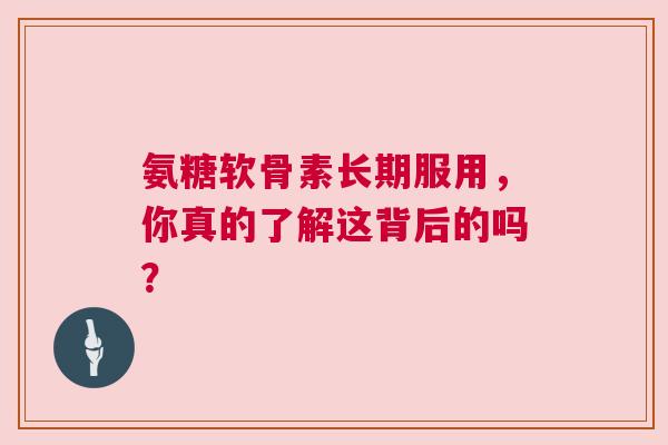 氨糖软骨素长期服用，你真的了解这背后的吗？