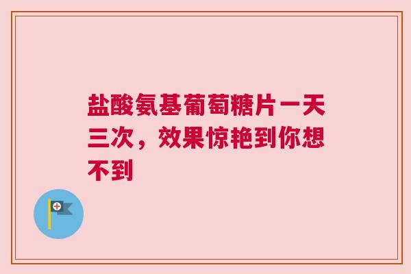 盐酸氨基葡萄糖片一天三次，效果惊艳到你想不到