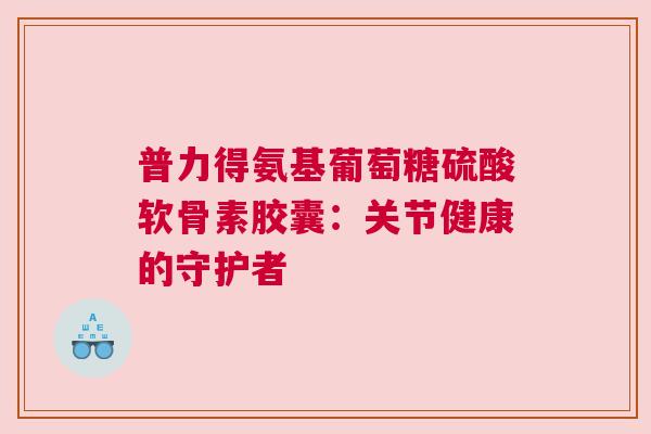 普力得氨基葡萄糖硫酸软骨素胶囊：关节健康的守护者