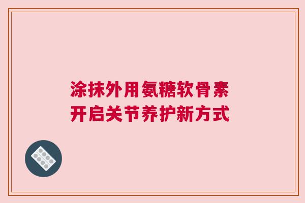 涂抹外用氨糖软骨素 开启关节养护新方式
