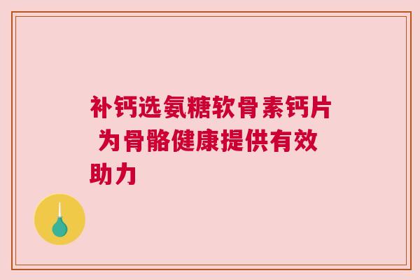 补钙选氨糖软骨素钙片 为骨骼健康提供有效助力