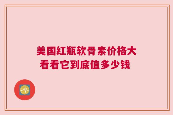 美国红瓶软骨素价格大 看看它到底值多少钱