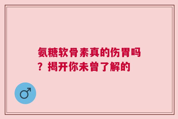 氨糖软骨素真的伤胃吗？揭开你未曾了解的