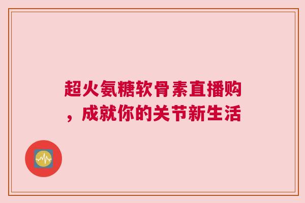 超火氨糖软骨素直播购，成就你的关节新生活