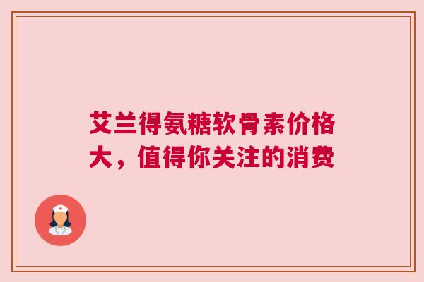 艾兰得氨糖软骨素价格大，值得你关注的消费