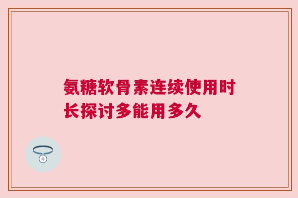 氨糖软骨素连续使用时长探讨多能用多久