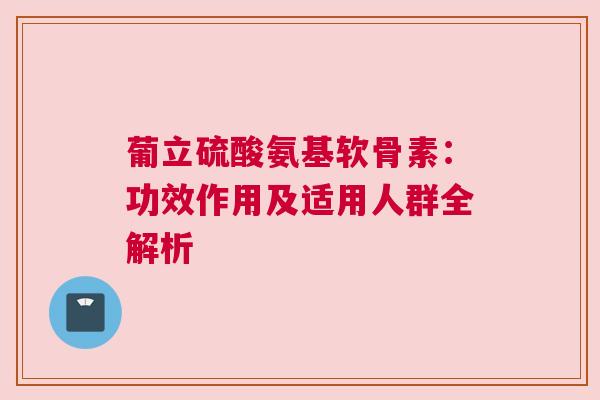 葡立硫酸氨基软骨素：功效作用及适用人群全解析