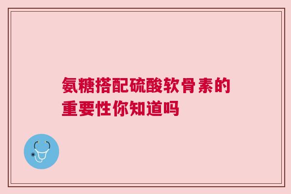 氨糖搭配硫酸软骨素的重要性你知道吗