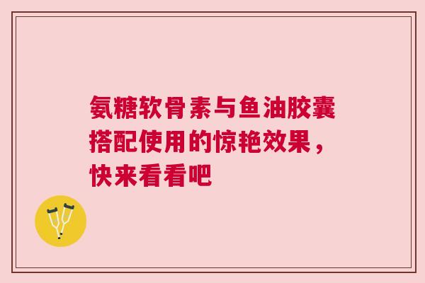 氨糖软骨素与鱼油胶囊搭配使用的惊艳效果，快来看看吧