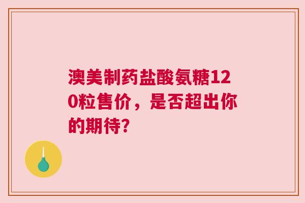 澳美制药盐酸氨糖120粒售价，是否超出你的期待？