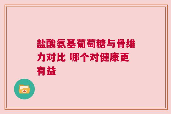 盐酸氨基葡萄糖与骨维力对比 哪个对健康更有益