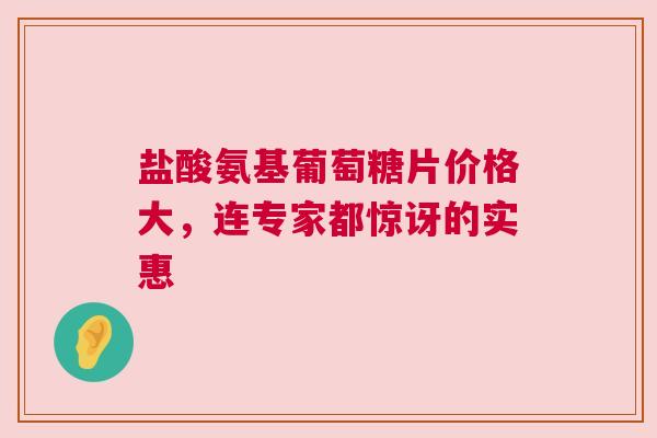盐酸氨基葡萄糖片价格大，连专家都惊讶的实惠