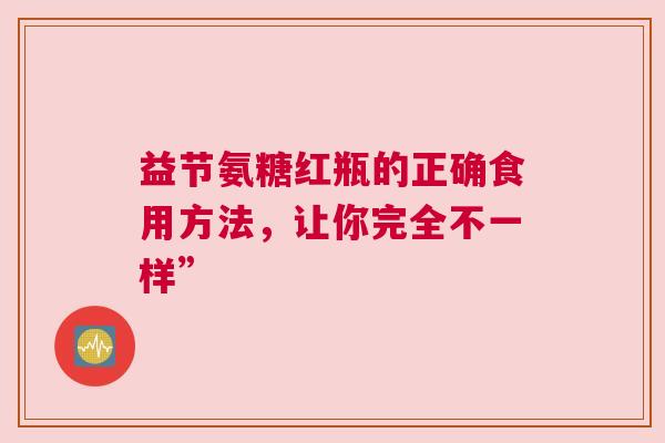 益节氨糖红瓶的正确食用方法，让你完全不一样”