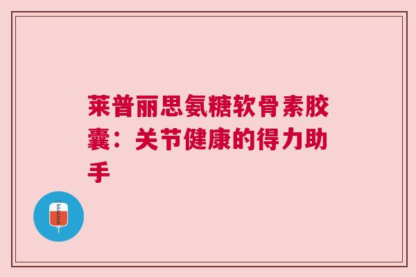 莱普丽思氨糖软骨素胶囊：关节健康的得力助手