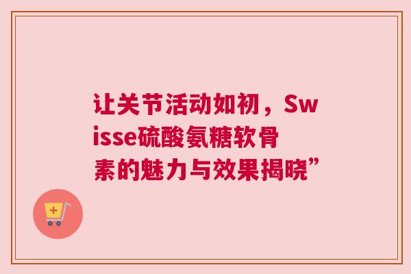 让关节活动如初，Swisse硫酸氨糖软骨素的魅力与效果揭晓”