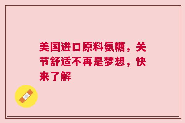 美国进口原料氨糖，关节舒适不再是梦想，快来了解