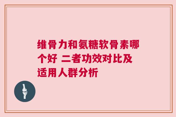 维骨力和氨糖软骨素哪个好 二者功效对比及适用人群分析