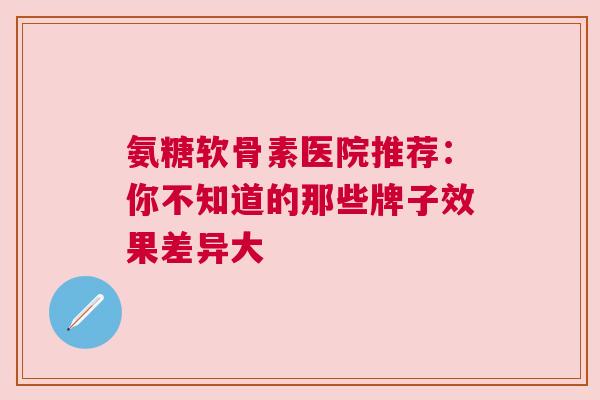 氨糖软骨素医院推荐：你不知道的那些牌子效果差异大
