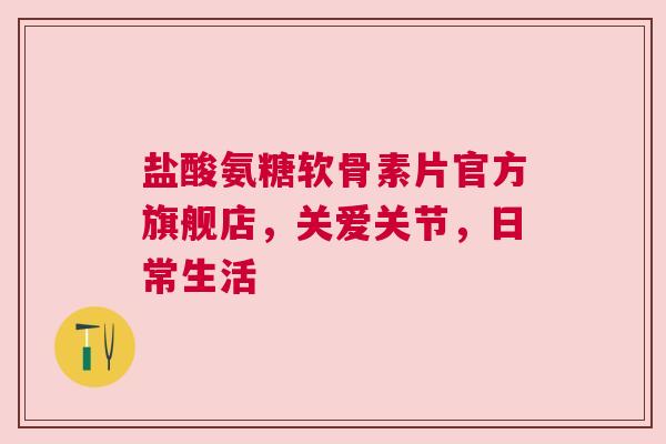 盐酸氨糖软骨素片官方旗舰店，关爱关节，日常生活