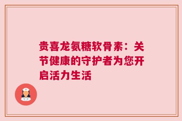 贵喜龙氨糖软骨素：关节健康的守护者为您开启活力生活