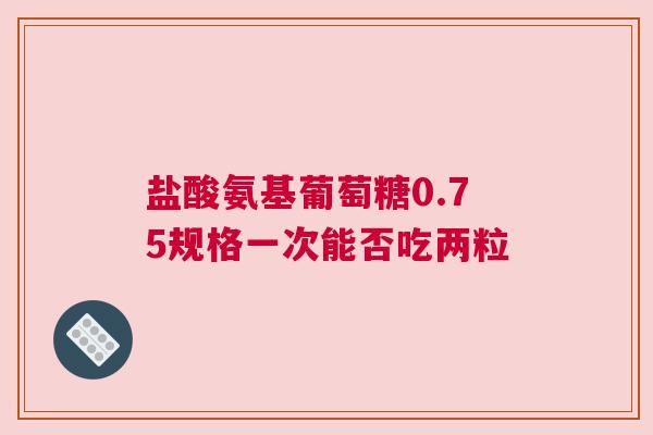 盐酸氨基葡萄糖0.75规格一次能否吃两粒