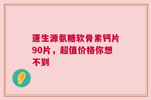 蓬生源氨糖软骨素钙片90片，超值价格你想不到