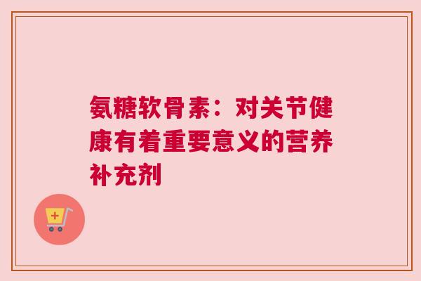 氨糖软骨素：对关节健康有着重要意义的营养补充剂