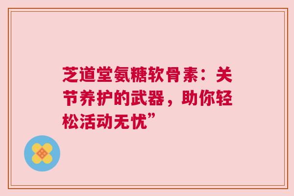 芝道堂氨糖软骨素：关节养护的武器，助你轻松活动无忧”