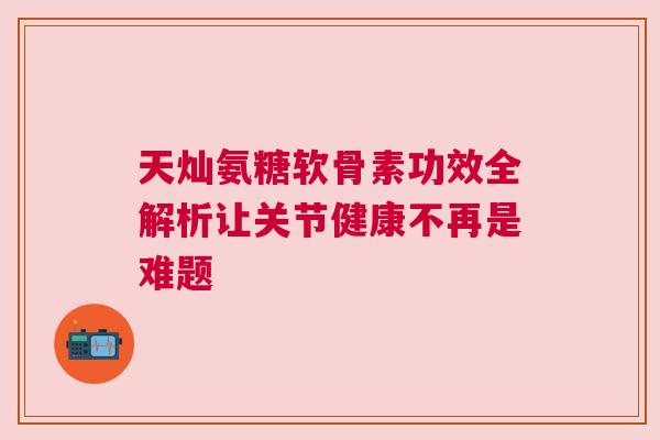 天灿氨糖软骨素功效全解析让关节健康不再是难题