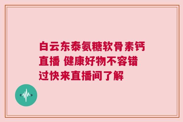 白云东泰氨糖软骨素钙直播 健康好物不容错过快来直播间了解