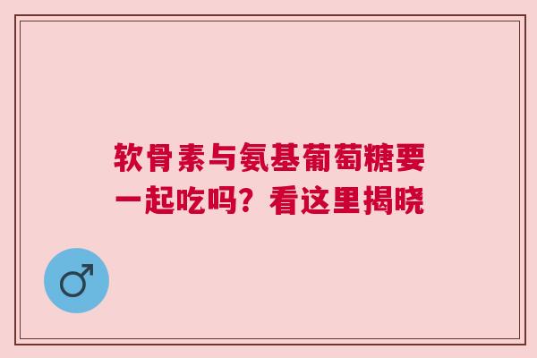 软骨素与氨基葡萄糖要一起吃吗？看这里揭晓