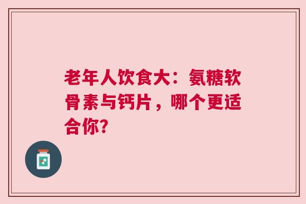 老年人饮食大：氨糖软骨素与钙片，哪个更适合你？