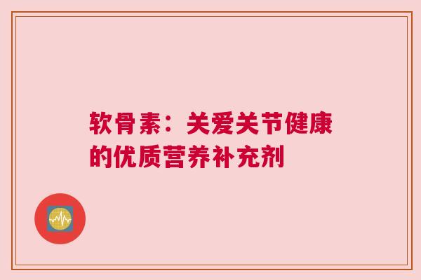 软骨素：关爱关节健康的优质营养补充剂