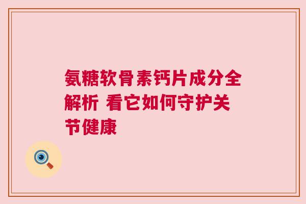 氨糖软骨素钙片成分全解析 看它如何守护关节健康