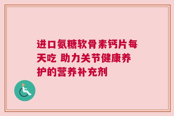 进口氨糖软骨素钙片每天吃 助力关节健康养护的营养补充剂