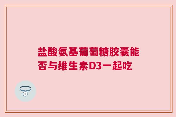 盐酸氨基葡萄糖胶囊能否与维生素D3一起吃