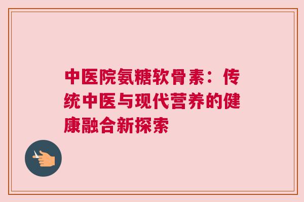 中医院氨糖软骨素：传统中医与现代营养的健康融合新探索