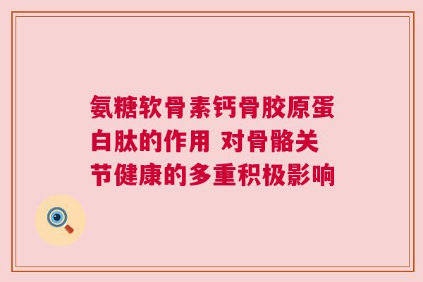 氨糖软骨素钙骨胶原蛋白肽的作用 对骨骼关节健康的多重积极影响