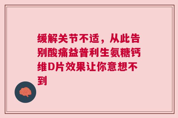 缓解关节不适，从此告别酸痛益普利生氨糖钙维D片效果让你意想不到